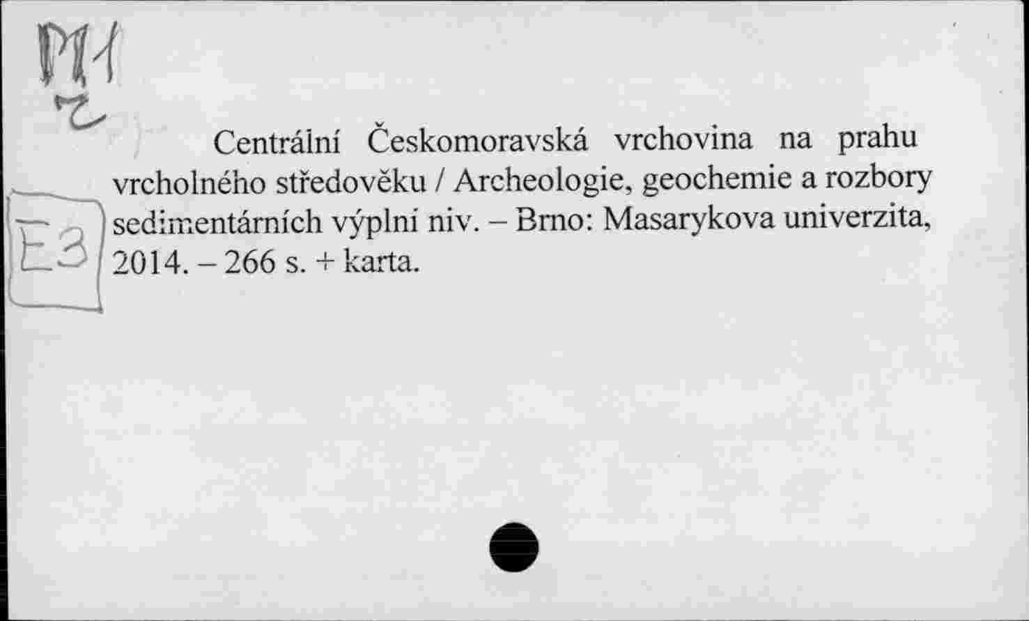 ﻿w
Centrâlni Ceskomoravskâ vrchovina na prahu
vrcholného stfedovëku / Archéologie, geochemie a rozbory j sedimentâmich vÿplni niv. - Bmo: Masarykova univerzita, L' I 2014.-266 s. + karta.